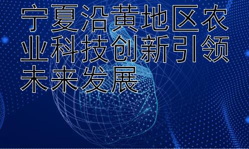 宁夏沿黄地区农业科技创新引领未来发展