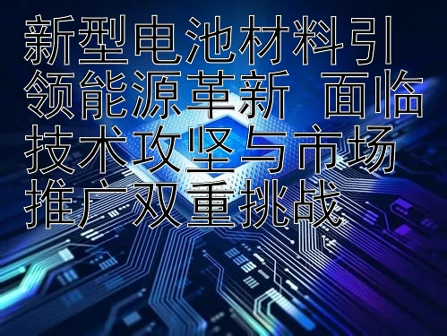 新型电池材料引领能源革新 面临技术攻坚与市场推广双重挑战