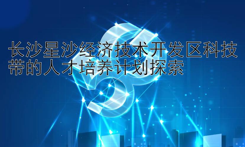 长沙星沙经济技术开发区科技带的人才培养计划探索