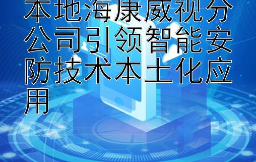 本地海康威视分公司引领智能安防技术本土化应用