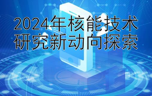 2024年核能技术研究新动向探索