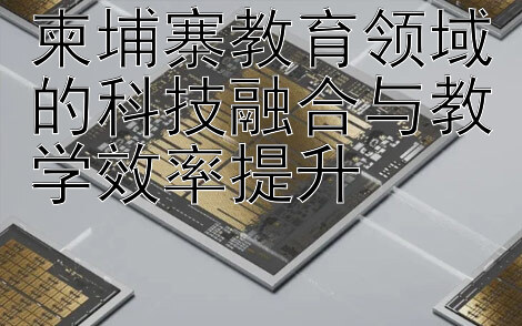 柬埔寨教育领域的科技融合与教学效率提升