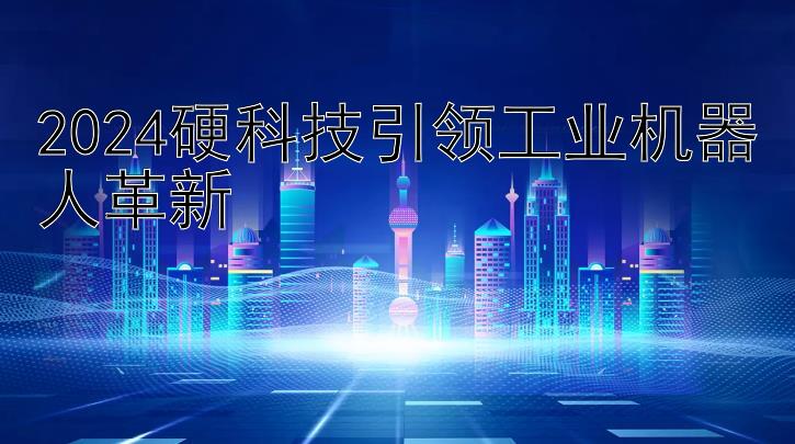 2024硬科技引领工业机器人革新