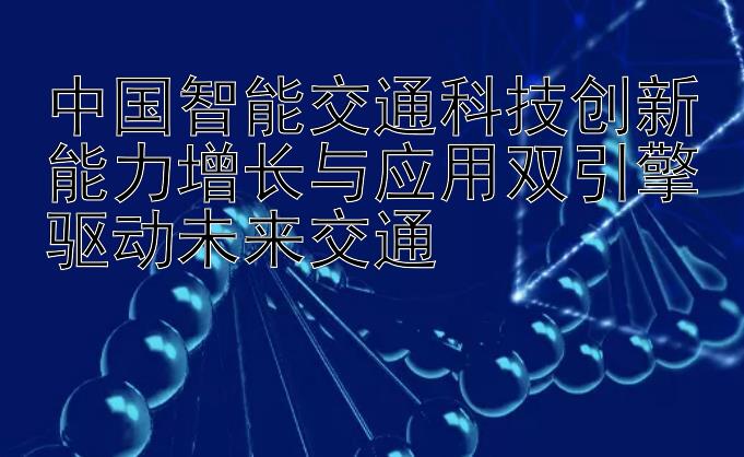 中国智能交通科技创新能力增长与应用双引擎驱动未来交通