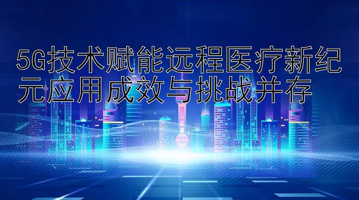 5G技术赋能远程医疗新纪元应用成效与挑战并存