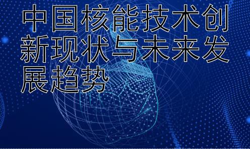 中国核能技术创新现状与未来发展趋势