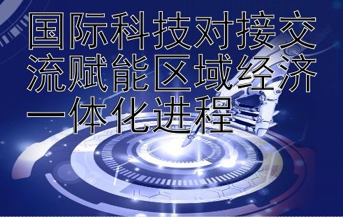 国际科技对接交流赋能区域经济一体化进程