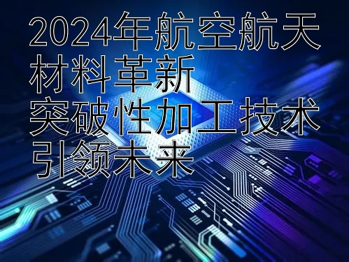 2024年航空航天材料革新  
突破性加工技术引领未来