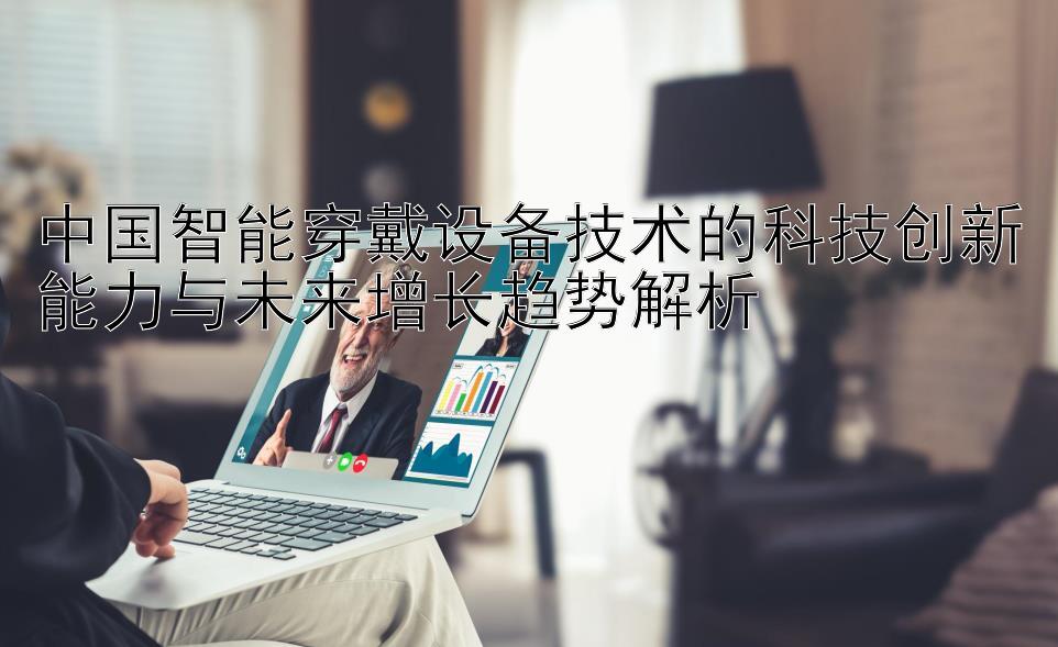 中国智能穿戴设备技术的科技创新能力与未来增长趋势解析