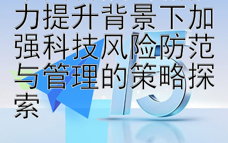 中国科技创新能力提升背景下加强科技风险防范与管理的策略探索