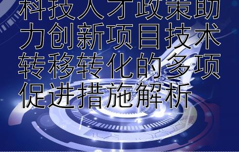 科技人才政策助力创新项目技术转移转化的多项促进措施解析