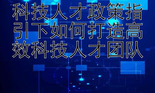 科技人才政策指引下如何打造高效科技人才团队