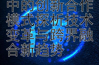 国际科技交流中的创新合作模式探析技术变革与跨界融合新趋势