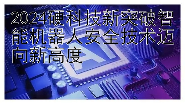 2024硬科技新突破智能机器人安全技术迈向新高度