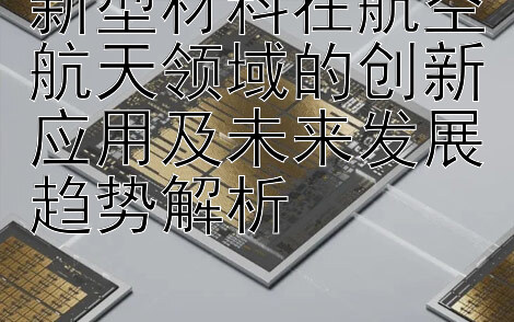 新型材料在航空航天领域的创新应用及未来发展趋势解析