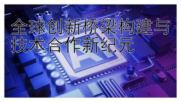 全球创新桥梁构建与技术合作新纪元