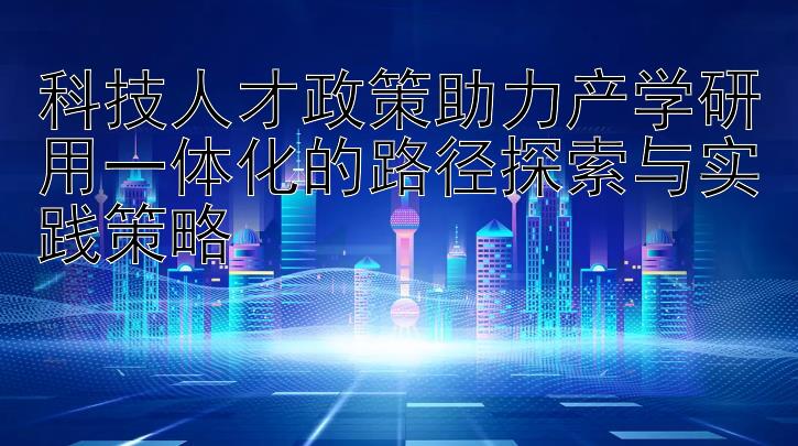 科技人才政策助力产学研用一体化的路径探索与实践策略