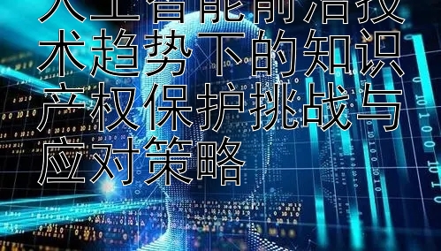 人工智能前沿技术趋势下的知识产权保护挑战与应对策略